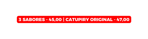 3 SABORES 45 00 Catupiry Original 47 00