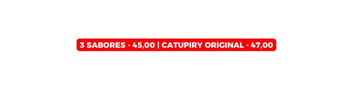 3 SABORES 45 00 Catupiry Original 47 00