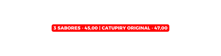 3 SABORES 45 00 Catupiry Original 47 00